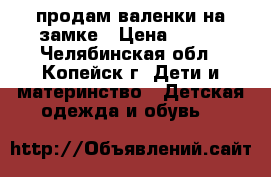 продам валенки на замке › Цена ­ 300 - Челябинская обл., Копейск г. Дети и материнство » Детская одежда и обувь   